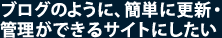ブログのように、簡単に更新・管理ができるサイトにしたい